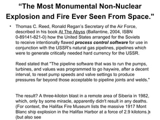 “ The Most Monumental Non-Nuclear Explosion and Fire Ever Seen From Space."   Thomas C. Reed, Ronald Regan’s Secretary of the Air Force, described in his book  At The Abyss  (Ballantine, 2004, ISBN  0-89141-821-0) how the United States arranged for the Soviets  to receive intentionally flawed  process control software  for use in conjunction with the USSR's natural gas pipelines, pipelines which were to generate critically needed hard currency for the USSR.  Reed stated that "The pipeline software that was to run the pumps, turbines, and values was programmed to go haywire, after a decent interval, to reset pump speeds and valve settings to produce pressures far beyond those acceptable to pipeline joints and welds."  The result? A three-kiloton blast in a remote area of Siberia in 1982, which, only by some miracle, apparently didn't result in any deaths. (For context, the Halifax Fire Museum lists the massive 1917 Mont Blanc ship explosion in the Halifax Harbor at a force of 2.9 kilotons.) (but also see www.themoscowtimes.ru/stories/2004/03/18/014.html ) 