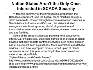 Nation-States Aren’t the Only Ones Interested in SCADA Security ‘ A forensic summary of the investigation, prepared in the Defense Department, said the bureau found "multiple casings of sites" nationwide. Routed through telecommunications switches in Saudi Arabia, Indonesia and Pakistan, the visitors studied emergency telephone systems, electrical generation and transmission, water storage and distribution, nuclear power plants and gas facilities.   ‘Some of the probes suggested planning for a conventional attack, U.S. officials said. But others homed in on a class of digital devices that allow remote control of services such as fire dispatch and of equipment such as pipelines. More information about those devices -- and how to program them -- turned up on al Qaeda computers seized this year, according to law enforcement and national security officials.’ “Cyber-Attacks by Al Qaeda Feared” http://www.washingtonpost.com/ac2/wp-dyn/A50765-2002Jun26 [See also: http://www.pbs.org/wgbh/pages/frontline/shows/cyberwar/ vulnerable/alqaeda.html ] 