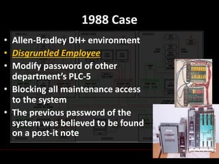 Chaiyakorn Apiwathanokul
1988 Case
• Allen-Bradley DH+ environment
• Disgruntled Employee
• Modify password of other
department’s PLC-5
• Blocking all maintenance access
to the system
• The previous password of the
system was believed to be found
on a post-it note
 
