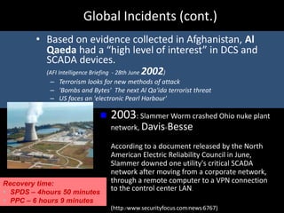Global Incidents (cont.)
• Based on evidence collected in Afghanistan, Al
Qaeda had a “high level of interest” in DCS and
SCADA devices.
(AFI Intelligence Briefing - 28th June 2002)
– Terrorism looks for new methods of attack
– 'Bombs and Bytes' The next Al Qa'ida terrorist threat
– US faces an 'electronic Pearl Harbour'
 2003: Slammer Worm crashed Ohio nuke plant
network, Davis-Besse
According to a document released by the North
American Electric Reliability Council in June,
Slammer downed one utility's critical SCADA
network after moving from a corporate network,
through a remote computer to a VPN connection
to the control center LAN.
(http://www.securityfocus.com/news/6767)
Recovery time:
 SPDS – 4hours 50 minutes
 PPC – 6 hours 9 minutes
 
