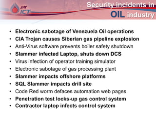 Security incidents in
OIL industry
• Electronic sabotage of Venezuela Oil operations
• CIA Trojan causes Siberian gas pipeline explosion
• Anti-Virus software prevents boiler safety shutdown
• Slammer infected Laptop, shuts down DCS
• Virus infection of operator training simulator
• Electronic sabotage of gas processing plant
• Slammer impacts offshore platforms
• SQL Slammer impacts drill site
• Code Red worm defaces automation web pages
• Penetration test locks-up gas control system
• Contractor laptop infects control system
 