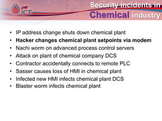 Security incidents in
Chemical industry
• IP address change shuts down chemical plant
• Hacker changes chemical plant setpoints via modem
• Nachi worm on advanced process control servers
• Attack on plant of chemical company DCS
• Contractor accidentally connects to remote PLC
• Sasser causes loss of HMI in chemical plant
• Infected new HMI infects chemical plant DCS
• Blaster worm infects chemical plant
 