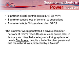 Security incidents in
Power industry
• Slammer infects control central LAN via VPN
• Slammer causes loss of comms, to substations
• Slammer infects Ohio nuclear plant SPDS
“The Slammer worm penetrated a private computer
network at Ohio’s Davis-Besse nuclear power plant in
January and disabled a safety monitoring system for
nearly five hours, despite a belief by plant personnel
that the network was protected by a firewall”
 