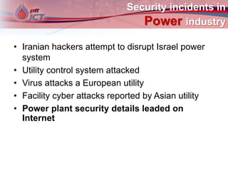 Security incidents in
Power industry
• Iranian hackers attempt to disrupt Israel power
system
• Utility control system attacked
• Virus attacks a European utility
• Facility cyber attacks reported by Asian utility
• Power plant security details leaded on
Internet
 