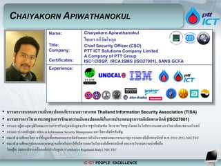 IC ICT PEOPLE EXCELLENCE
Name:
Title:
Company:
Certificates:
Chaiyakorn Apiwathanokul
ไชยกร อภิวัฒโนกุล
Chief Security Officer (CSO)
PTT ICT Solutions Company Limited
A Company of PTT Group
ISC2:CISSP, IRCA:ISMS (ISO27001), SANS:GCFA
Experience:
CHAIYAKORN APIWATHANOKUL
• กรรมการสมาคมความมั่นคงปลอดภัยระบบสารสนเทศ Thailand Information Security Association (TISA)
• กรรมการการวิชาการมาตฐานการรักษาความมั่นคงปลอดภัยในการประกอบธุรกรรมอิเล็กทรอนิกส์ (ISO27001)
• กรรมการผู้ทรงคุณวุฒิในคณะกรรมการปรับปรุงหลักสูตรบริหารธุรกิจบัณฑิต วิชาสาขาวิชาธุรกิจเทคโนโลยีสารสนเทศ มหาวิทยาลัยสงขลานครินทร์
• กรรมการร่างหลักสูตร MBA in Information Security Management มหาวิทยาลัยอัสสัมชัญ
• คณะทางานศึกษาวิเคราะห์ข้อมูลเพื่อเสนอแนะการจัดทาแผนการดาเนินงานของคณะกรรมการธุรกรรมทางอิเล็กทรอนิกส์ พ.ศ. 2551-2553, NECTEC
• คณะทางานศึกษารูปแบบและมาตรฐานเกี่ยวกับการให้บริการออกใบรับรองอิเล็กทรอนิกส์ และการรับรองความน่าเชื่อถือ
โดยผู้ตรวจสอบอิสระหรือองค์กรกากับดูแล (Certified or Regulated Body), NECTEC
 