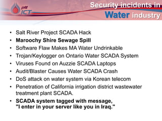 Security incidents in
Water industry
• Salt River Project SCADA Hack
• Maroochy Shire Sewage Spill
• Software Flaw Makes MA Water Undrinkable
• Trojan/Keylogger on Ontario Water SCADA System
• Viruses Found on Auzzie SCADA Laptops
• Audit/Blaster Causes Water SCADA Crash
• DoS attack on water system via Korean telecom
• Penetration of California irrigation district wastewater
treatment plant SCADA.
• SCADA system tagged with message,
"I enter in your server like you in Iraq."
 