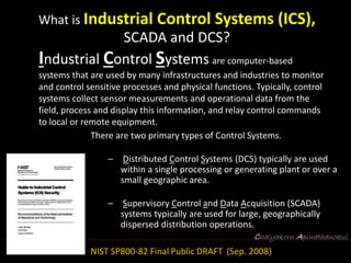 Chaiyakorn Apiwathanokul
What is Industrial Control Systems (ICS),
SCADA and DCS?
Industrial Control Systems are computer-based
systems that are used by many infrastructures and industries to monitor
and control sensitive processes and physical functions. Typically, control
systems collect sensor measurements and operational data from the
field, process and display this information, and relay control commands
to local or remote equipment.
There are two primary types of Control Systems.
– Distributed Control Systems (DCS) typically are used
within a single processing or generating plant or over a
small geographic area.
– Supervisory Control and Data Acquisition (SCADA)
systems typically are used for large, geographically
dispersed distribution operations.
NIST SP800-82 Final Public DRAFT (Sep. 2008)
 