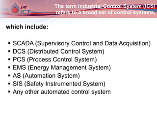 The term Industrial Control System (ICS)
refers to a broad set of control systems,
which include:
 SCADA (Supervisory Control and Data Acquisition)
 DCS (Distributed Control System)
 PCS (Process Control System)
 EMS (Energy Management System)
 AS (Automation System)
 SIS (Safety Instrumented System)
 Any other automated control system
 