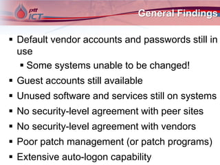 General Findings
 Default vendor accounts and passwords still in
use
 Some systems unable to be changed!
 Guest accounts still available
 Unused software and services still on systems
 No security-level agreement with peer sites
 No security-level agreement with vendors
 Poor patch management (or patch programs)
 Extensive auto-logon capability
 