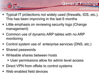 General Findings
continued
 Typical IT protections not widely used (firewalls, IDS, etc.).
This has been improving in the last 6 months
 Little emphasis on reviewing security logs (Change
management)
 Common use of dynamic ARP tables with no ARP
monitoring
 Control system use of enterprise services (DNS, etc.)
 Shared passwords
 Writeable shares between hosts
 User permissions allow for admin level access
 Direct VPN from offsite to control systems
 Web enabled field devices
 