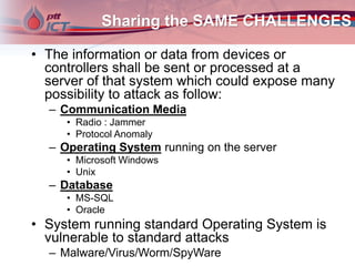 Sharing the SAME CHALLENGES
• The information or data from devices or
controllers shall be sent or processed at a
server of that system which could expose many
possibility to attack as follow:
– Communication Media
• Radio : Jammer
• Protocol Anomaly
– Operating System running on the server
• Microsoft Windows
• Unix
– Database
• MS-SQL
• Oracle
• System running standard Operating System is
vulnerable to standard attacks
– Malware/Virus/Worm/SpyWare
 