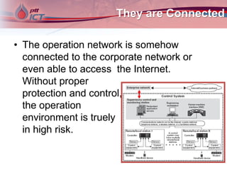 They are Connected
• The operation network is somehow
connected to the corporate network or
even able to access the Internet.
Without proper
protection and control,
the operation
environment is truely
in high risk.
 