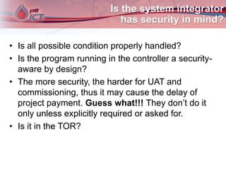 Is the system integrator
has security in mind?
• Is all possible condition properly handled?
• Is the program running in the controller a security-
aware by design?
• The more security, the harder for UAT and
commissioning, thus it may cause the delay of
project payment. Guess what!!! They don’t do it
only unless explicitly required or asked for.
• Is it in the TOR?
 