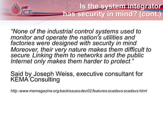 Is the system integrator
has security in mind? (cont.)
“None of the industrial control systems used to
monitor and operate the nation's utilities and
factories were designed with security in mind.
Moreover, their very nature makes them difficult to
secure. Linking them to networks and the public
Internet only makes them harder to protect.”
Said by Joseph Weiss, executive consultant for
KEMA Consulting
http://www.memagazine.org/backissues/dec02/features/scadavs/scadavs.html
 