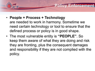 Policy Enforcement
• People + Process + Technology
are needed to work in harmony. Sometime we
need certain technology or tool to ensure that the
defined process or policy is in good shape.
• The most vulnerable entity is “PEOPLE”. So
keep them aware of what they are doing and risk
they are fronting, plus the consequent damages
and responsibility if they are not complied with the
policy.
 