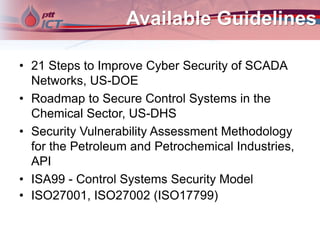Available Guidelines
• 21 Steps to Improve Cyber Security of SCADA
Networks, US-DOE
• Roadmap to Secure Control Systems in the
Chemical Sector, US-DHS
• Security Vulnerability Assessment Methodology
for the Petroleum and Petrochemical Industries,
API
• ISA99 - Control Systems Security Model
• ISO27001, ISO27002 (ISO17799)
 