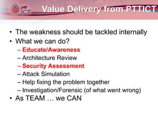 Value Delivery from PTTICT
• The weakness should be tackled internally
• What we can do?
– Educate/Awareness
– Architecture Review
– Security Assessment
– Attack Simulation
– Help fixing the problem together
– Investigation/Forensic (of what went wrong)
• As TEAM … we CAN
 