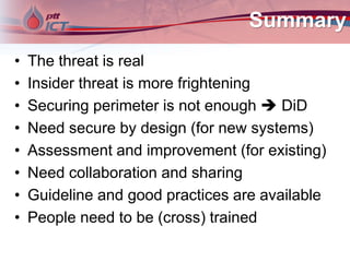 Summary
• The threat is real
• Insider threat is more frightening
• Securing perimeter is not enough  DiD
• Need secure by design (for new systems)
• Assessment and improvement (for existing)
• Need collaboration and sharing
• Guideline and good practices are available
• People need to be (cross) trained
 