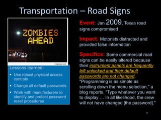 Transportation – Road Signs
8
Lessons learned:
 Use robust physical access
controls
 Change all default passwords
 Work with manufacturers to
identify and protect password
reset procedures
Event: Jan 2009, Texas road
signs compromised
Impact: Motorists distracted and
provided false information
Specifics: Some commercial road
signs can be easily altered because
their instrument panels are frequently
left unlocked and their default
passwords are not changed.
"Programming is as simple as
scrolling down the menu selection," a
blog reports. "Type whatever you want
to display … In all likelihood, the crew
will not have changed [the password]."
 