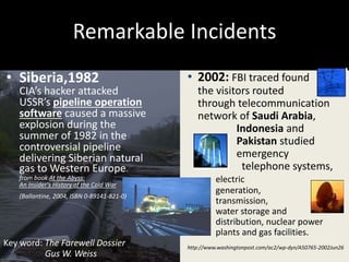 Chaiyakorn Apiwathanokul
Remarkable Incidents
• Siberia,1982
CIA’s hacker attacked
USSR’s pipeline operation
software caused a massive
explosion during the
summer of 1982 in the
controversial pipeline
delivering Siberian natural
gas to Western Europe.
from book At the Abyss:
An Insider's History of the Cold War
(Ballantine, 2004, ISBN 0-89141-821-0)
• 2002: FBI traced found
the visitors routed
through telecommunication
network of Saudi Arabia,
Indonesia and
Pakistan studied
emergency
telephone systems,
electric
generation, and
transmission,
water storage and
distribution, nuclear power
plants and gas facilities.
http://www.washingtonpost.com/ac2/wp-dyn/A50765-2002Jun26
Key word: The Farewell Dossier
Gus W. Weiss
 