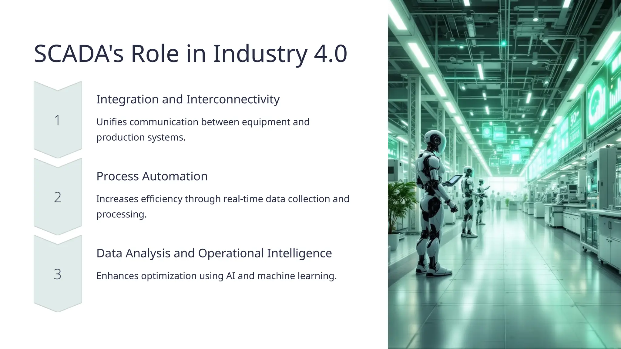 SCADA's Role in Industry 4.0
Integration and Interconnectivity
Unifies communication between equipment and
production systems.
Process Automation
Increases efficiency through real-time data collection and
processing.
Data Analysis and Operational Intelligence
Enhances optimization using AI and machine learning.
 