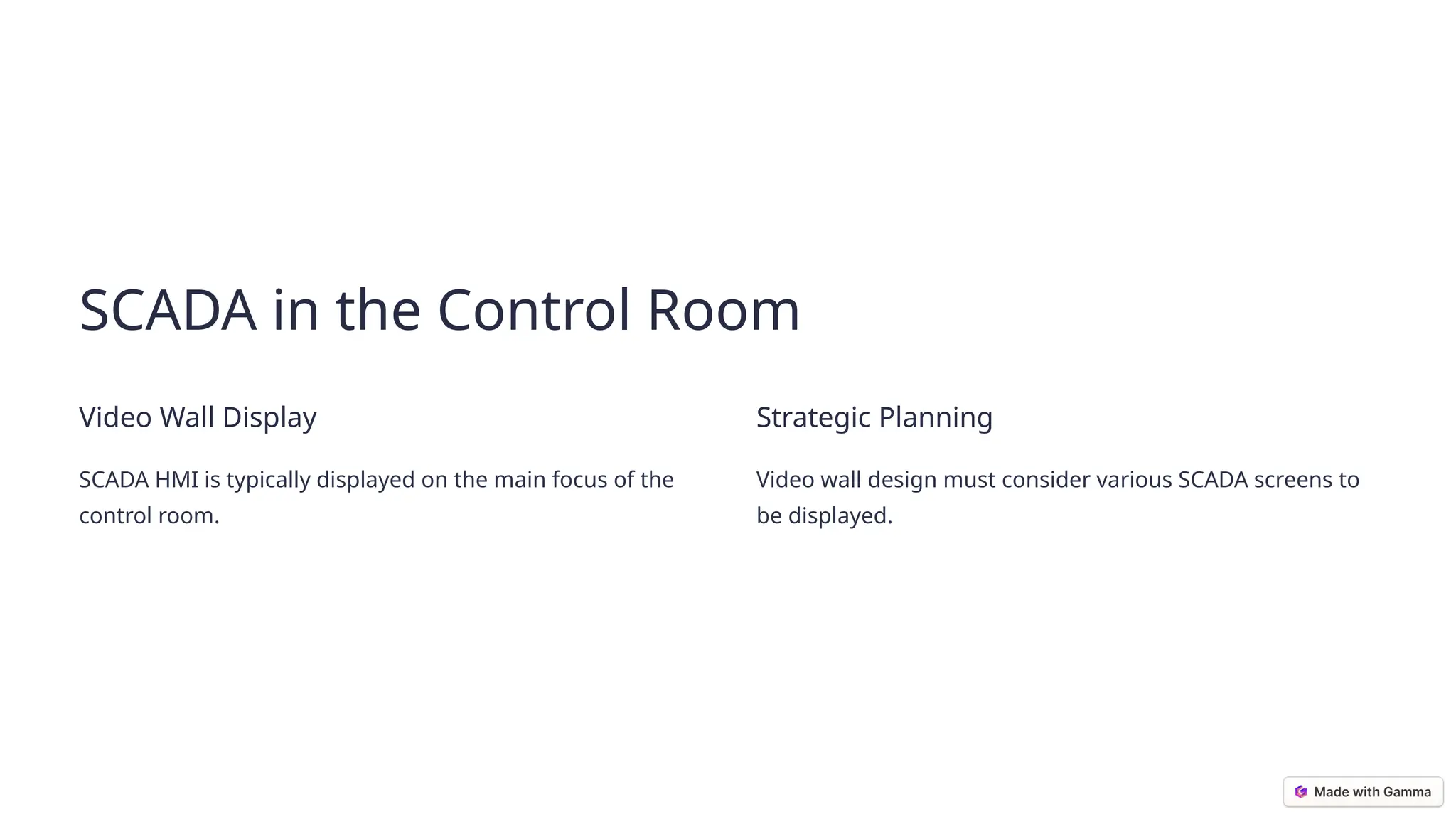 SCADA in the Control Room
Video Wall Display
SCADA HMI is typically displayed on the main focus of the
control room.
Strategic Planning
Video wall design must consider various SCADA screens to
be displayed.
 
