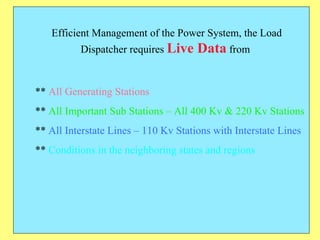 Efficient Management of the Power System, the Load Dispatcher requires  Live Data  from  **  All Generating Stations **  All Important Sub Stations – All 400 Kv & 220 Kv Stations **  All Interstate Lines – 110 Kv Stations with Interstate Lines **  Conditions in the neighboring states and regions 