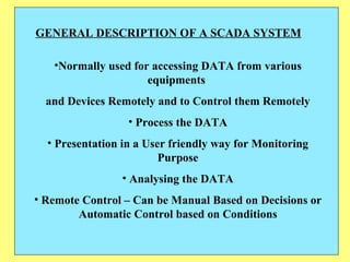 GENERAL DESCRIPTION OF A SCADA SYSTEM Normally used for accessing DATA from various equipments  and Devices Remotely and to Control them Remotely Process the DATA Presentation in a User friendly way for Monitoring Purpose Analysing the DATA Remote Control – Can be Manual Based on Decisions or Automatic Control based on Conditions 