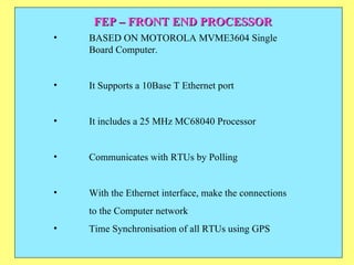 FEP – FRONT END PROCESSOR BASED ON MOTOROLA MVME3604 Single  Board Computer.  It Supports a 10Base T Ethernet port It includes a 25 MHz MC68040 Processor Communicates with RTUs by Polling With the Ethernet interface, make the connections to the Computer network  Time Synchronisation of all RTUs using GPS 