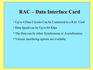 RAC – Data Interface Card Up to 4 Data Circuits Can be Connected to a RAC Card Data Speed can be Up to 64 Kbps The Data can be either Synchronous or Asynchronous Various interfacing options are available 