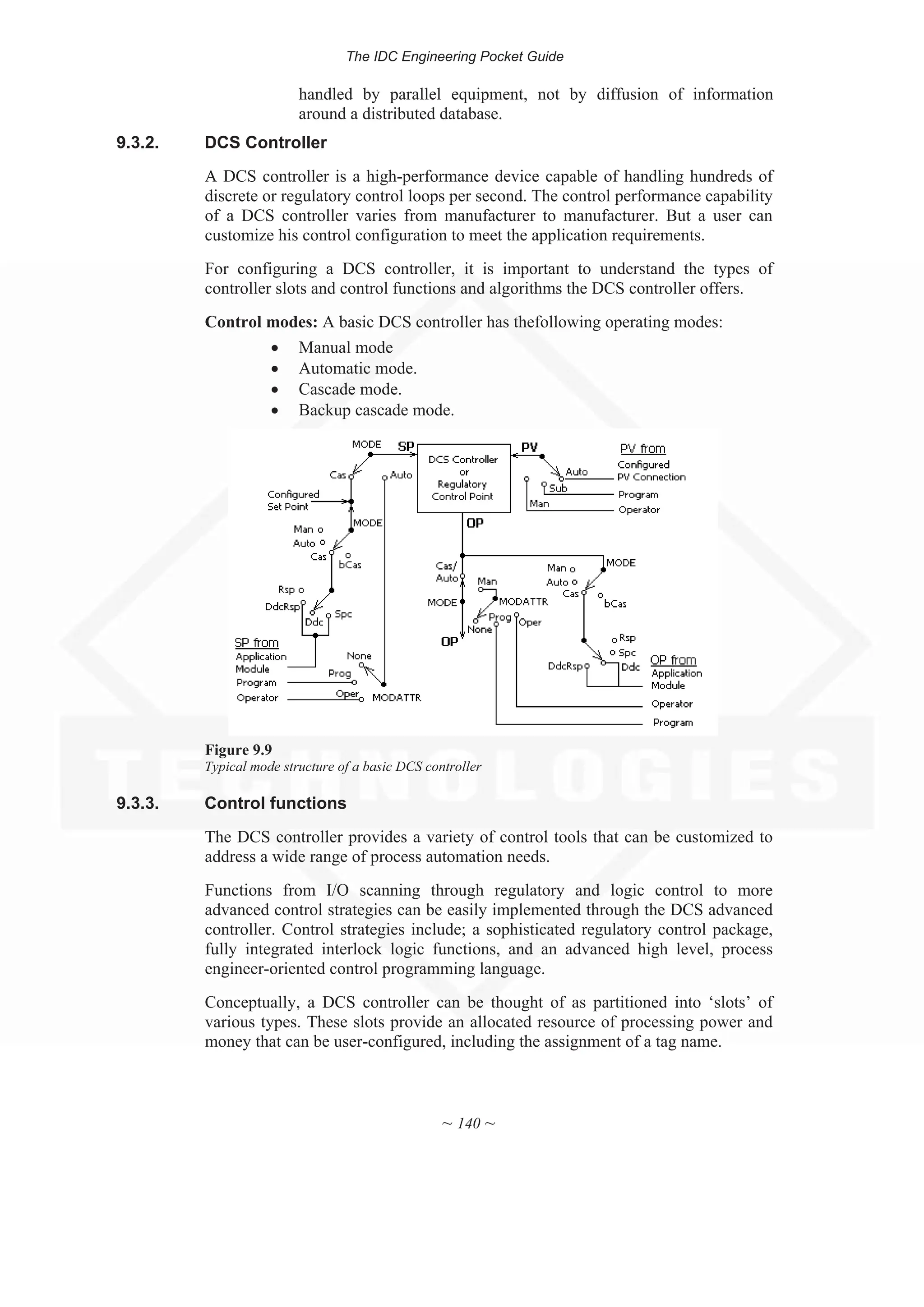 The IDC Engineering Pocket Guide
~ 140 ~
handled by parallel equipment, not by diffusion of information
around a distributed database.
9.3.2. DCS Controller
A DCS controller is a high-performance device capable of handling hundreds of
discrete or regulatory control loops per second. The control performance capability
of a DCS controller varies from manufacturer to manufacturer. But a user can
customize his control configuration to meet the application requirements.
For configuring a DCS controller, it is important to understand the types of
controller slots and control functions and algorithms the DCS controller offers.
Control modes: A basic DCS controller has thefollowing operating modes:
x Manual mode
x Automatic mode.
x Cascade mode.
x Backup cascade mode.
Figure 9.9
Typical mode structure of a basic DCS controller
9.3.3. Control functions
The DCS controller provides a variety of control tools that can be customized to
address a wide range of process automation needs.
Functions from I/O scanning through regulatory and logic control to more
advanced control strategies can be easily implemented through the DCS advanced
controller. Control strategies include; a sophisticated regulatory control package,
fully integrated interlock logic functions, and an advanced high level, process
engineer-oriented control programming language.
Conceptually, a DCS controller can be thought of as partitioned into ‘slots’ of
various types. These slots provide an allocated resource of processing power and
money that can be user-configured, including the assignment of a tag name.
 