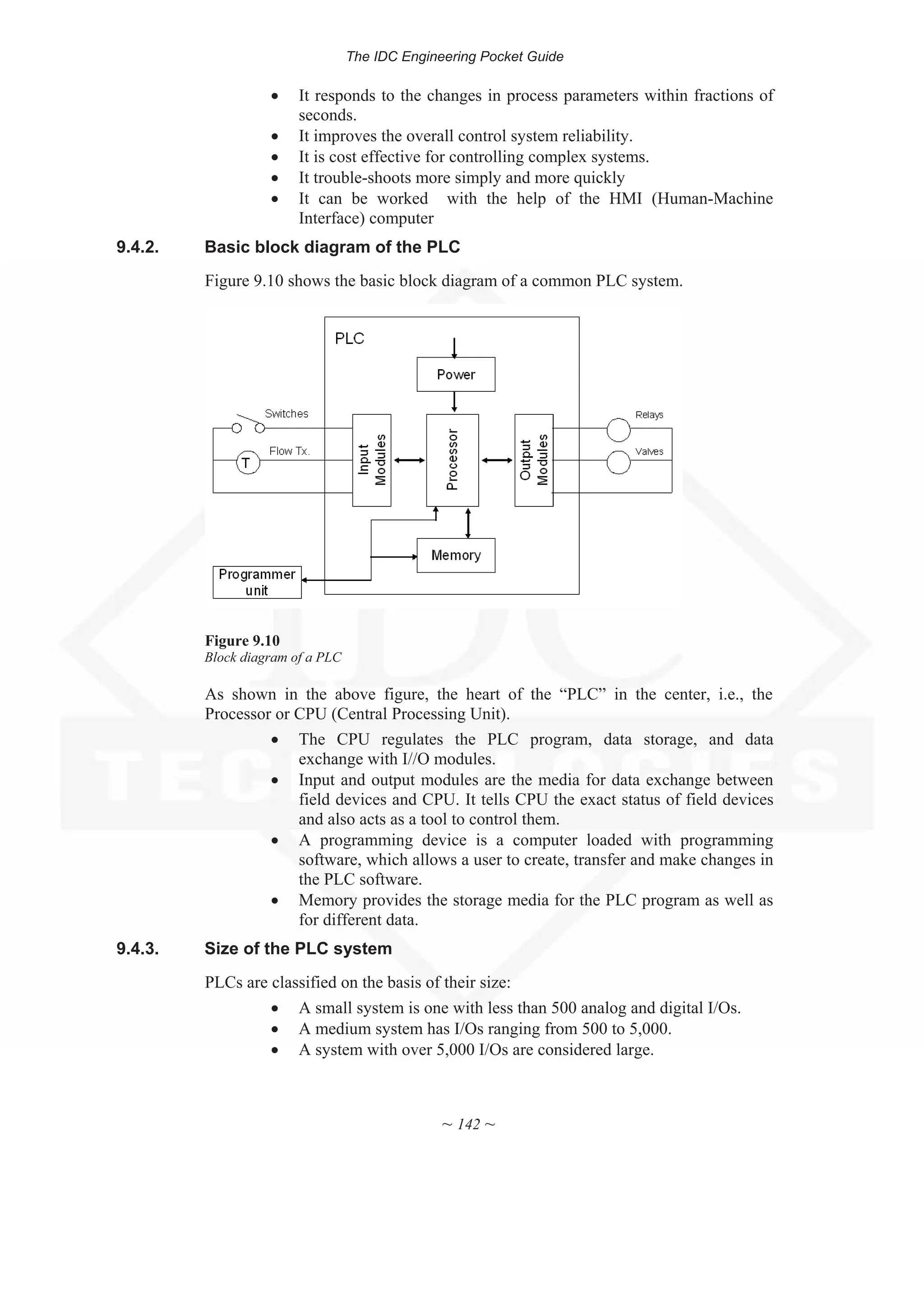 The IDC Engineering Pocket Guide
~ 142 ~
x It responds to the changes in process parameters within fractions of
seconds.
x It improves the overall control system reliability.
x It is cost effective for controlling complex systems.
x It trouble-shoots more simply and more quickly
x It can be worked with the help of the HMI (Human-Machine
Interface) computer
9.4.2. Basic block diagram of the PLC
Figure 9.10 shows the basic block diagram of a common PLC system.
Figure 9.10
Block diagram of a PLC
As shown in the above figure, the heart of the “PLC” in the center, i.e., the
Processor or CPU (Central Processing Unit).
x The CPU regulates the PLC program, data storage, and data
exchange with I//O modules.
x Input and output modules are the media for data exchange between
field devices and CPU. It tells CPU the exact status of field devices
and also acts as a tool to control them.
x A programming device is a computer loaded with programming
software, which allows a user to create, transfer and make changes in
the PLC software.
x Memory provides the storage media for the PLC program as well as
for different data.
9.4.3. Size of the PLC system
PLCs are classified on the basis of their size:
x A small system is one with less than 500 analog and digital I/Os.
x A medium system has I/Os ranging from 500 to 5,000.
x A system with over 5,000 I/Os are considered large.
 