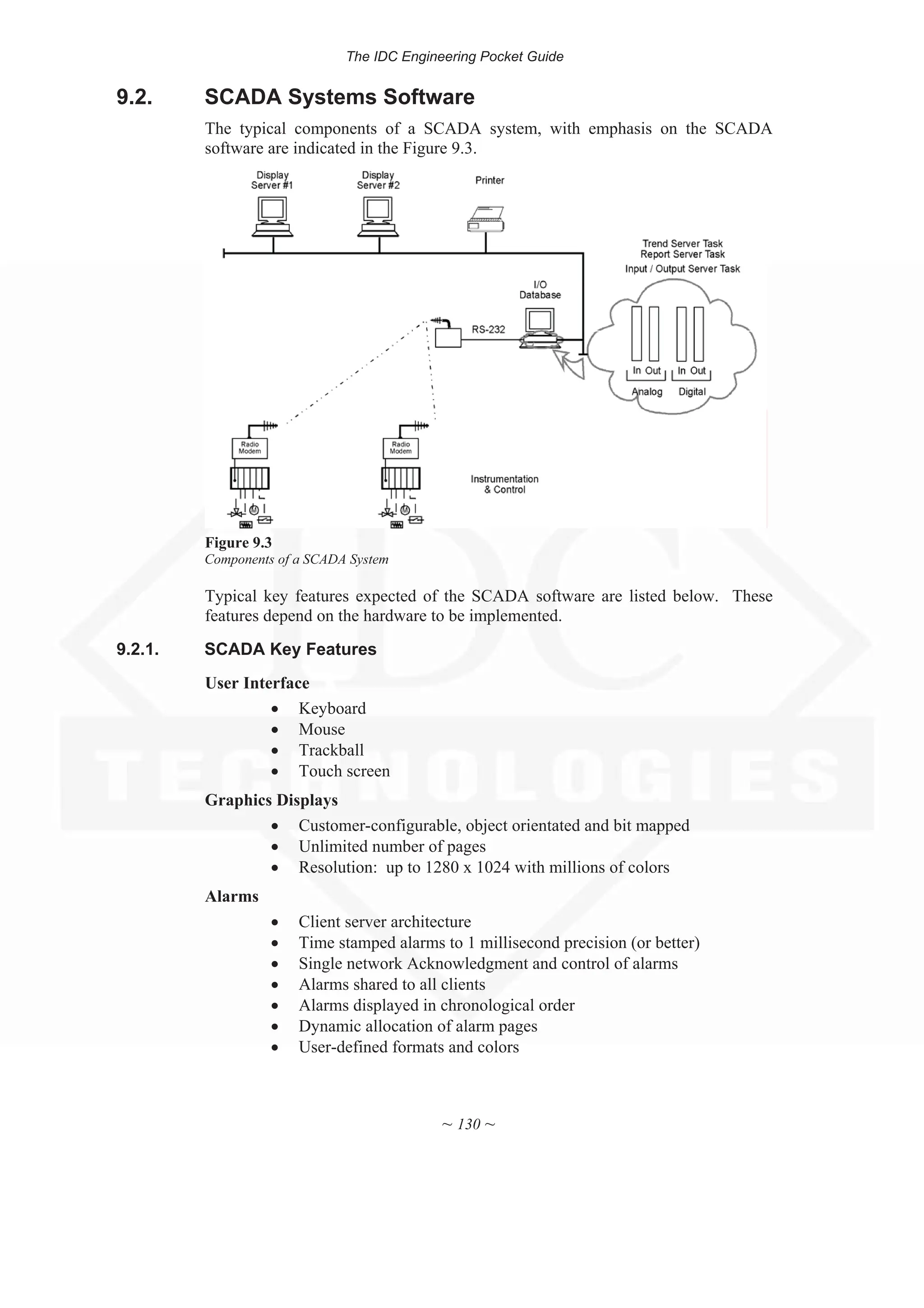The IDC Engineering Pocket Guide
~ 130 ~
9.2. SCADA Systems Software
The typical components of a SCADA system, with emphasis on the SCADA
software are indicated in the Figure 9.3.
Figure 9.3
Components of a SCADA System
Typical key features expected of the SCADA software are listed below. These
features depend on the hardware to be implemented.
9.2.1. SCADA Key Features
User Interface
x Keyboard
x Mouse
x Trackball
x Touch screen
Graphics Displays
x Customer-configurable, object orientated and bit mapped
x Unlimited number of pages
x Resolution: up to 1280 x 1024 with millions of colors
Alarms
x Client server architecture
x Time stamped alarms to 1 millisecond precision (or better)
x Single network Acknowledgment and control of alarms
x Alarms shared to all clients
x Alarms displayed in chronological order
x Dynamic allocation of alarm pages
x User-defined formats and colors
 