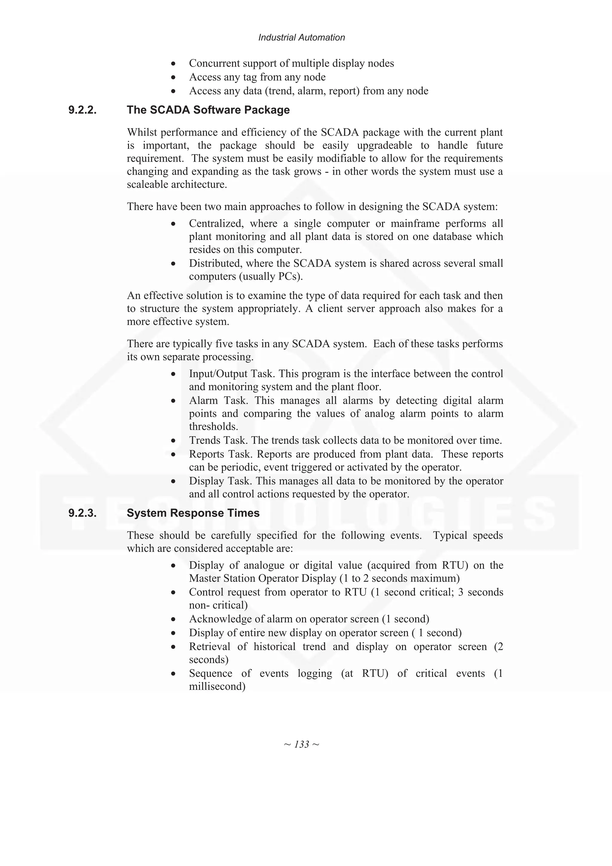 Industrial Automation
~ 133 ~
x Concurrent support of multiple display nodes
x Access any tag from any node
x Access any data (trend, alarm, report) from any node
9.2.2. The SCADA Software Package
Whilst performance and efficiency of the SCADA package with the current plant
is important, the package should be easily upgradeable to handle future
requirement. The system must be easily modifiable to allow for the requirements
changing and expanding as the task grows - in other words the system must use a
scaleable architecture.
There have been two main approaches to follow in designing the SCADA system:
x Centralized, where a single computer or mainframe performs all
plant monitoring and all plant data is stored on one database which
resides on this computer.
x Distributed, where the SCADA system is shared across several small
computers (usually PCs).
An effective solution is to examine the type of data required for each task and then
to structure the system appropriately. A client server approach also makes for a
more effective system.
There are typically five tasks in any SCADA system. Each of these tasks performs
its own separate processing.
x Input/Output Task. This program is the interface between the control
and monitoring system and the plant floor.
x Alarm Task. This manages all alarms by detecting digital alarm
points and comparing the values of analog alarm points to alarm
thresholds.
x Trends Task. The trends task collects data to be monitored over time.
x Reports Task. Reports are produced from plant data. These reports
can be periodic, event triggered or activated by the operator.
x Display Task. This manages all data to be monitored by the operator
and all control actions requested by the operator.
9.2.3. System Response Times
These should be carefully specified for the following events. Typical speeds
which are considered acceptable are:
x Display of analogue or digital value (acquired from RTU) on the
Master Station Operator Display (1 to 2 seconds maximum)
x Control request from operator to RTU (1 second critical; 3 seconds
non- critical)
x Acknowledge of alarm on operator screen (1 second)
x Display of entire new display on operator screen ( 1 second)
x Retrieval of historical trend and display on operator screen (2
seconds)
x Sequence of events logging (at RTU) of critical events (1
millisecond)
 