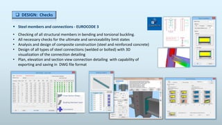 Steel members and connections - EUROCODE 3
• Checking of all structural members in bending and torsional buckling.
• All necessary checks for the ultimate and serviceability limit states
• Analysis and design of composite construction (steel and reinforced concrete)
• Design of all types of steel connections (welded or bolted) with 3D
visualization of the connection detailing
• Plan, elevation and section view connection detailing with capability of
exporting and saving in DWG file format
 DESIGN: Checks
 