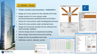  Timber members and connections - EUROCODE 5
• Design of a cross-section for the ultimate limit state
• Design checks of a cross section under
tension/compression parallel/vertical to the fibers
• Check of a cross section under bending/shear/torsion
• Check of a cross section under combined stress
• Design of a structural member for the ultimate limit
state (member stability)
• Column design check in compression buckling
• Beam design check lateral-torsional buckling
• Design for the serviceability limit state
• Deflection control, vibration control
 DESIGN: Checks
 