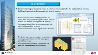  ASSESSMENT
• Nonlinear static analysis method (Pushover) and
Linear static analysis, considering the uniform behavior
factor q and the local ductility factor m, methods
• Accurate derivation of the stress resultants and the
deformed shape of the structure
• Direct location of the “weak” regions on the structure
• The design code recommendations are applied on
masonry structural elements that resist against in-
plane lateral forces.
• The corresponding structural elements are the
piers and the spandrels of a masonry wall.
 Contains norms provisions and design checks recommendations for the assessment of existing
buildings in concrete and masonry under seismic loading.
 