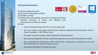 Technical Specifications :
 Follows leading standards
 Microsoft and Autodesk certified
 ISO 9001 certified
 Collaboration with leading universities including the National
Technical University of Athens and validated with
comprehensive verification manual
 Uses :
• Industry standards (dwg, dxf, ifc4, xml, docx, pdf, excel)
• The most modern technologies (Finite Element Method, Adaptive Mesh Generation, Direct X
/Open GL graphics, .NET, C# and more)
• The latest numerical analysis method (Advanced Threaded Solver)
• New optimized algorithms 64-bit to generate large linear and surface finite element models
• High computational performance (HPC) methods for reducing the computational time and
very effective for the analysis of big structures
• Automated templates for typical structures
 