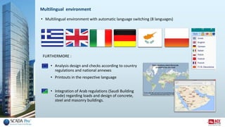 Multilingual environment
• Multilingual environment with automatic language switching (8 languages)
• Analysis design and checks according to country
regulations and national annexes
• Printouts in the respective language
• Integration of Arab regulations (Saudi Building
Code) regarding loads and design of concrete,
steel and masonry buildings.
FURTHERMORE :
 