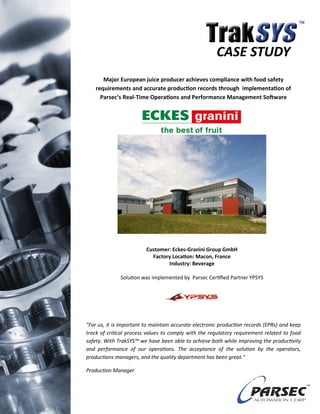CASE STUDY
       Major European juice producer achieves compliance with food safety
    requirements and accurate production records through implementation of
      Parsec’s Real-Time Operations and Performance Management Software




                         Customer: Eckes-Granini Group GmbH
                           Factory Location: Macon, France
                                 Industry: Beverage

              Solution was implemented by Parsec Certified Partner YPSYS




"For us, it is important to maintain accurate electronic production records (EPRs) and keep
track of critical process values to comply with the regulatory requirement related to food
safety. With TrakSYS™ we have been able to achieve both while improving the productivity
and performance of our operations. The acceptance of the solution by the operators,
productions managers, and the quality department has been great."

Production Manager
 