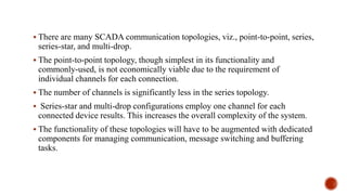  There are many SCADA communication topologies, viz., point-to-point, series,
series-star, and multi-drop.
 The point-to-point topology, though simplest in its functionality and
commonly-used, is not economically viable due to the requirement of
individual channels for each connection.
 The number of channels is significantly less in the series topology.
 Series-star and multi-drop configurations employ one channel for each
connected device results. This increases the overall complexity of the system.
 The functionality of these topologies will have to be augmented with dedicated
components for managing communication, message switching and buffering
tasks.
 