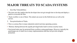 1. Zero Day Vulnerabilities:
 The term zero day implies that the developer does not get enough time to develop and deploy a
patch to overcome the flaw.
 Stack overflow is one of them. This attack can occur on the field devices as well as the
servers.
2. Non-prioritization of Tasks:
 This is a serious flaw in many industrial control real-time operating systems.
 Memory sharing between the equally privileged tasks lead to serious security issues.
 Non-kernel tasks may be protected from overflows using guard pages. However, typically the
guard pages are of small size in many implementations and thus not provide stringent
protection.
 