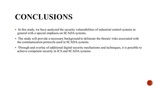  In this study, we have analyzed the security vulnerabilities of industrial control systems in
general with a special emphasis on SCADA systems.
 The study will provide a necessary background to delineate the threats/ risks associated with
the communication protocols used in SCADA systems.
 Through and overlay of additional digital security mechanisms and techniques, it is possible to
achieve competent security in ICS and SCADA systems.
 