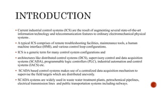  Current industrial control systems (ICS) are the result of augmenting several state-of-the-art
information technology and telecommunication features to ordinary electromechanical physical
systems .
 A typical ICS comprises of remote troubleshooting facilities, maintenance tools, a human
machine interface (HMI), and various control loop configurations.
 ICS is a generic term for many control system configurations and
 architectures like distributed control systems (DCS), supervisory control and data acquisition
systems (SCADA), programmable logic controllers (PLC), industrial automation and control
systems (IACS) etc.
 SCADA based control systems makes use of a centralized data acquisition mechanism to
supervise the field targets which are distributed unevenly.
 SCADA systems are widely used in waste water treatment plants, petrochemical pipelines,
electrical transmission lines and public transportation systems including railways.
 