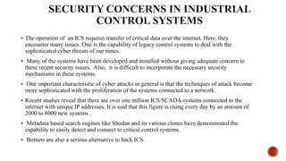  The operation of an ICS requires transfer of critical data over the internet. Here, they
encounter many issues. One is the capability of legacy control systems to deal with the
sophisticated cyber threats of our times.
 Many of the systems have been developed and installed without giving adequate concern to
these recent security issues. Also, it is difficult to incorporate the necessary security
mechanisms in these systems.
 One important characteristic of cyber attacks in general is that the techniques of attack become
more sophisticated with the proliferation of the systems connected to a network.
 Recent studies reveal that there are over one million ICS/SCADA systems connected to the
internet with unique IP addresses. It is said that this figure is rising every day by an amount of
2000 to 8000 new systems .
 Metadata based search engines like Shodan and its various clones have demonstrated the
capability to easily detect and connect to critical control systems.
 Botnets are also a serious alternative to hack ICS.
 