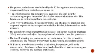  The process variables are manipulated by the ICS using transducers/sensors,
programmable logic controllers, actuators etc.
 The sensors measure the input physical quantities and then give the
corresponding outputs in terms of electrical or nonelectrical quantities. This
data is sent as control variables to the controller.
 Upon receiving this data, the controller makes use of a process algorithm and
set-points to generate the manipulated variables. Further, it is transmitted to the
actuators.
 The control personnel interact through means of the human machine interfaces
(HMI) to monitor and adjust the set-points and to set the controller parameters.
 The troubleshooting and maintenance mechanisms are there for prevention,
identification, and recovery from system malfunctioning and system failures.
 ICS can no more be considered as stand-alone, independent, self-made
systems rather, they have evolved as networked multilevel systems running on
technical, enterprise and business applications.
 