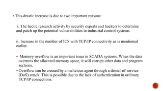  This drastic increase is due to two important reasons:
i. The hectic research activity by security experts and hackers to determine
and patch up the potential vulnerabilities in industrial control systems.
ii. Increase in the number of ICS with TCP/IP connectivity as is mentioned
earlier.
 Memory overflow is an important issue in SCADA systems. When the data
overruns the allocated memory space, it will corrupt other data and program
sections.
 Overflow can be created by a malicious agent through a denial-of-service
(DoS) attack. This is possible due to the lack of authentication in ordinary
TCP/IP connections.
 