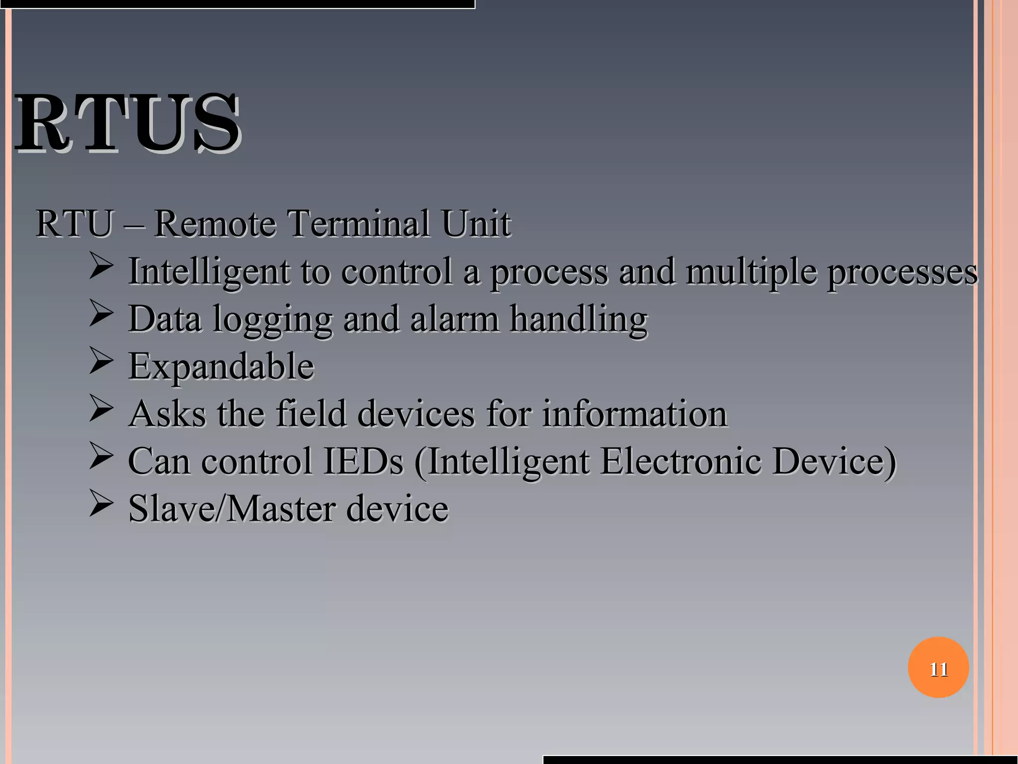 1111
RTUSRTUS
RTU – Remote Terminal UnitRTU – Remote Terminal Unit
 Intelligent to control a process and multiple processesIntelligent to control a process and multiple processes
 Data logging and alarm handlingData logging and alarm handling
 ExpandableExpandable
 Asks the field devices for informationAsks the field devices for information
 Can control IEDs (Intelligent Electronic Device)Can control IEDs (Intelligent Electronic Device)
 Slave/Master deviceSlave/Master device
 