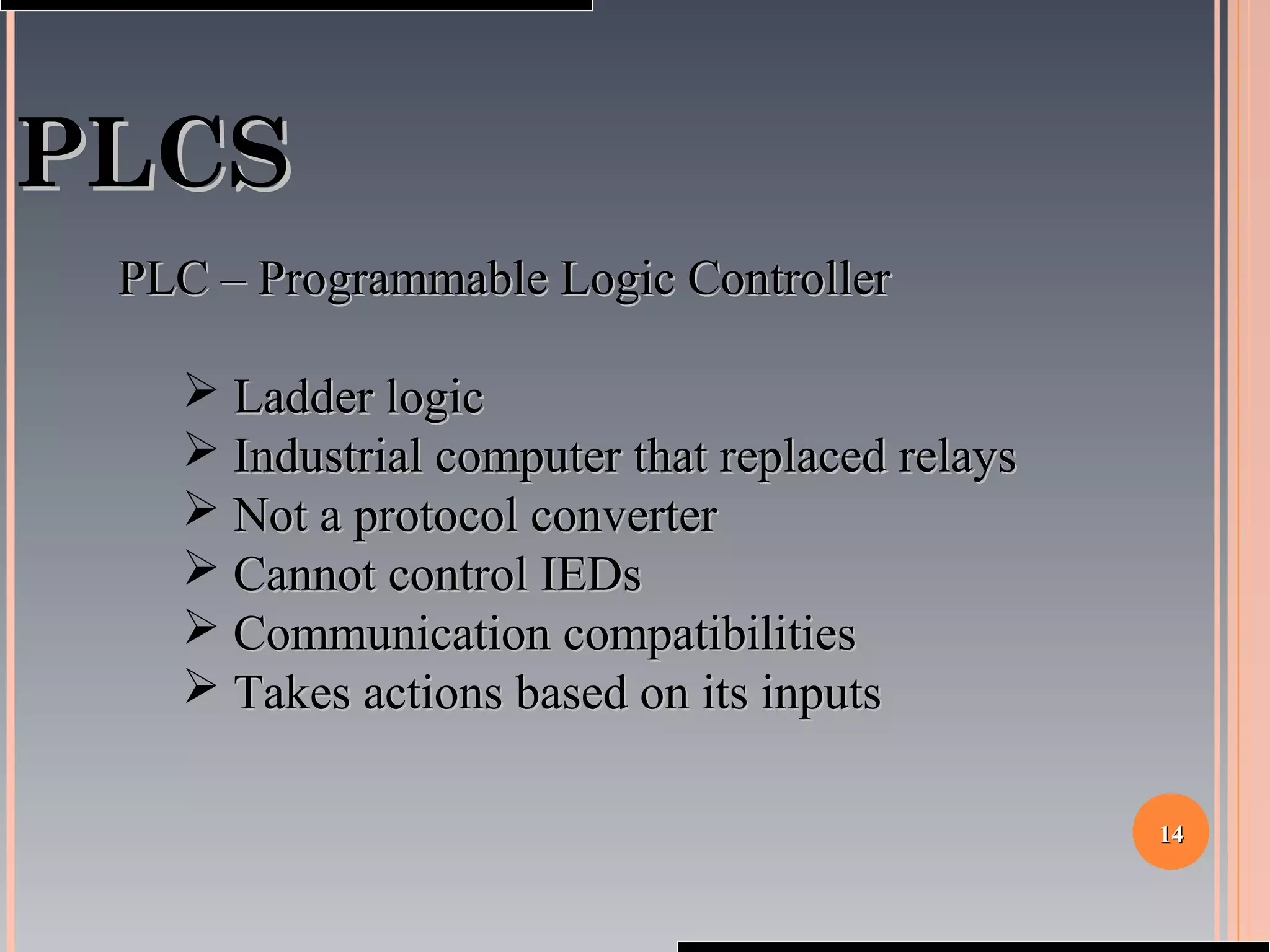 1414
PLCSPLCS
PLC – Programmable Logic ControllerPLC – Programmable Logic Controller
 Ladder logicLadder logic
 Industrial computer that replaced relaysIndustrial computer that replaced relays
 Not a protocol converterNot a protocol converter
 Cannot control IEDsCannot control IEDs
 Communication compatibilitiesCommunication compatibilities
 Takes actions based on its inputsTakes actions based on its inputs
 