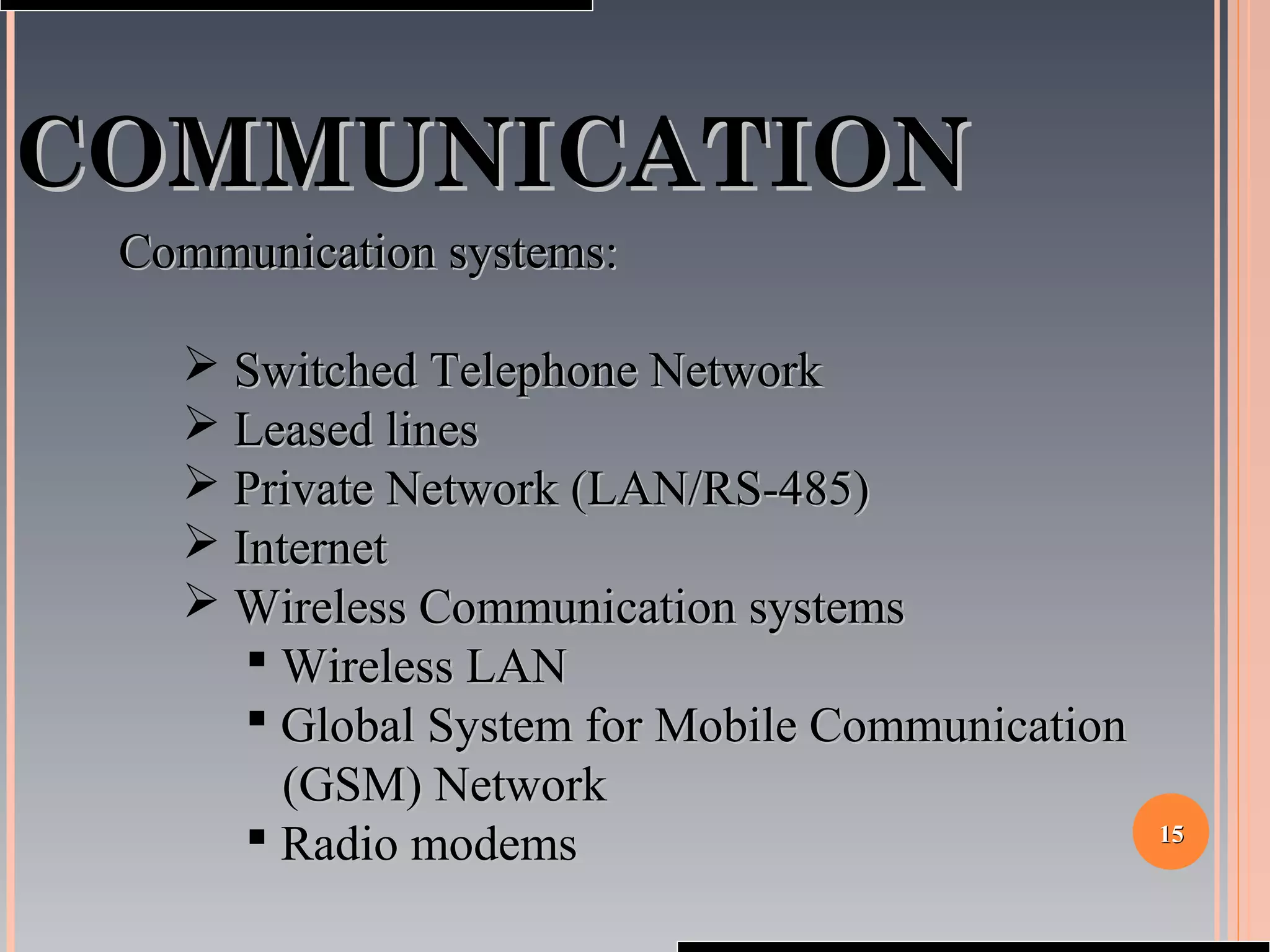 1515
COMMUNICATIONCOMMUNICATION
Communication systems:Communication systems:
 Switched Telephone NetworkSwitched Telephone Network
 Leased linesLeased lines
 Private Network (LAN/RS-485)Private Network (LAN/RS-485)
 InternetInternet
 Wireless Communication systemsWireless Communication systems
 Wireless LANWireless LAN
 Global System for Mobile CommunicationGlobal System for Mobile Communication
(GSM) Network(GSM) Network
 Radio modemsRadio modems
 